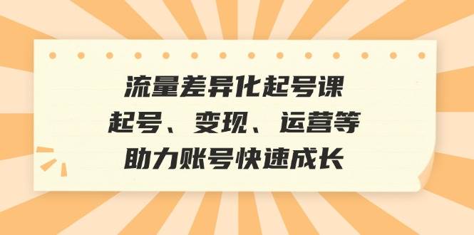 流量差异化起号课：起号、变现、运营等，助力账号快速成长-靠谱项目库