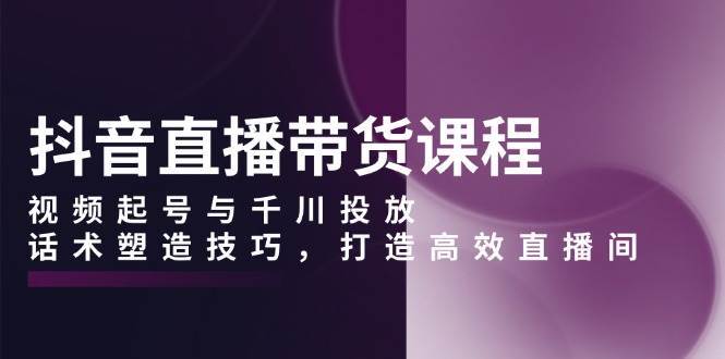 抖音直播带货课程，视频起号与千川投放，话术塑造技巧，打造高效直播间-靠谱项目库