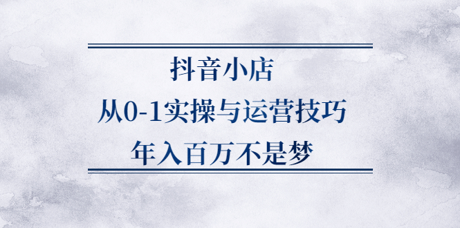 抖音小店从0-1实操与运营技巧,价值5980元-靠谱项目库