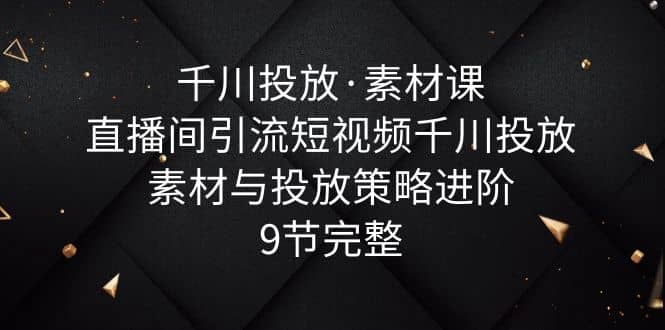 千川投放·素材课：直播间引流短视频千川投放素材与投放策略进阶，9节完整-靠谱项目库