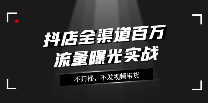 （7863期）抖店-全渠道百万流量曝光实战，不开播，不发视频带货（16节课）-靠谱项目库