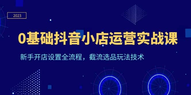 0基础抖音小店运营实战课，新手开店设置全流程，截流选品玩法技术-靠谱项目库