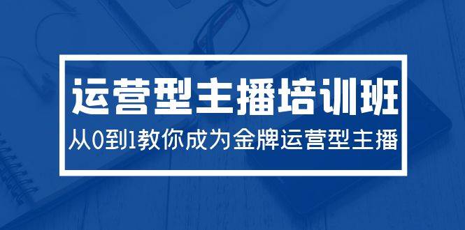 2024运营型主播培训班：从0到1教你成为金牌运营型主播（29节课）-靠谱项目库
