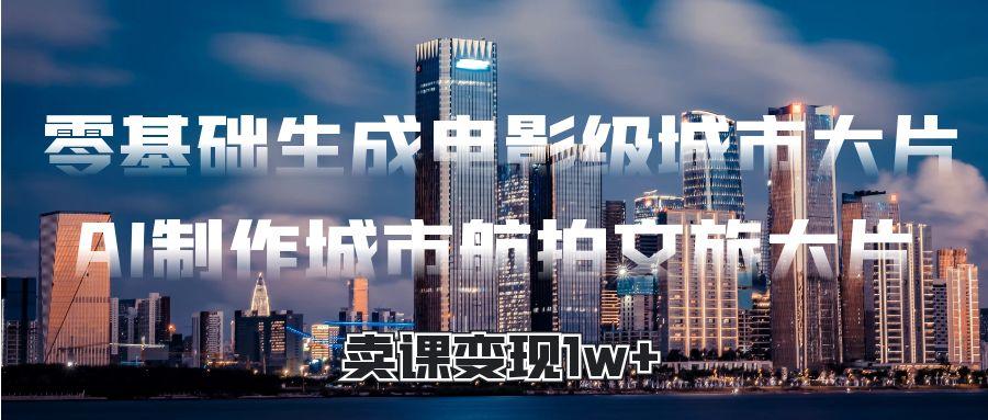 零基础生成电影级城市大片，AI制作城市航拍文旅大片，卖课变现1w+-靠谱项目库