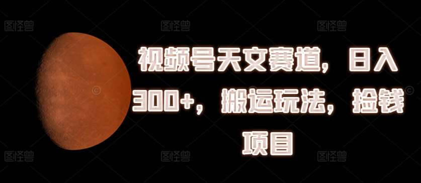 视频号天文赛道，日入300+，搬运玩法，捡钱项目【揭秘】-靠谱项目库