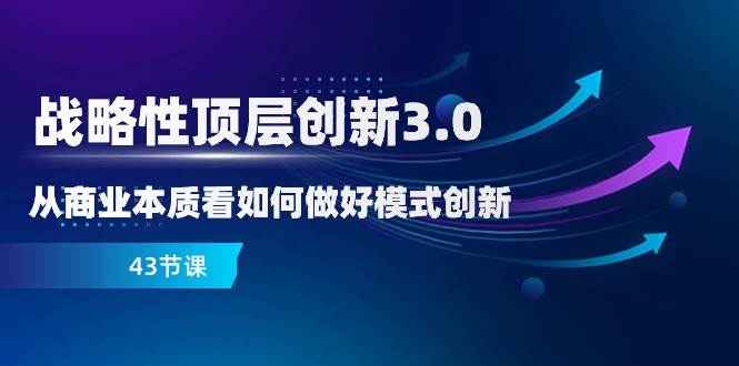 战略性顶层创新3.0，从商业本质看如何做好模式创新（43节课）-靠谱项目库