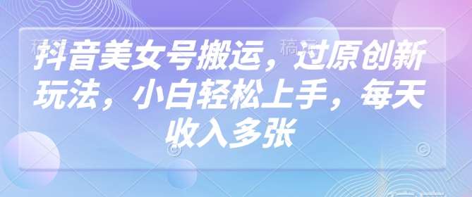 抖音美女号搬运，过原创新玩法，小白轻松上手，每天收入多张-靠谱项目库