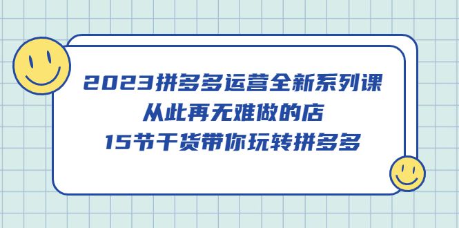2023拼多多运营全新系列课，从此再无难做的店，15节干货带你玩转拼多多-靠谱项目库