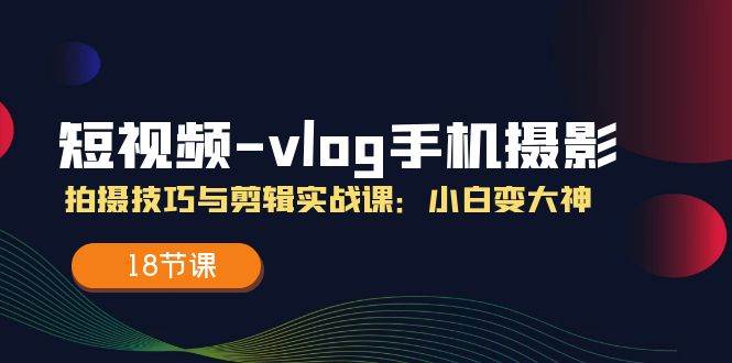 （11518期）短视频-vlog手机摄影：拍摄技巧与剪辑实战课：小白变大神（18节课）-靠谱项目库