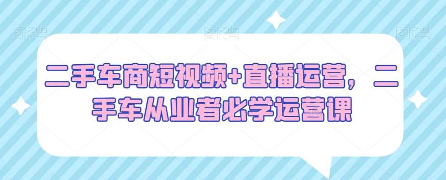 二手车商短视频+直播运营，二手车从业者必学运营课-靠谱项目库