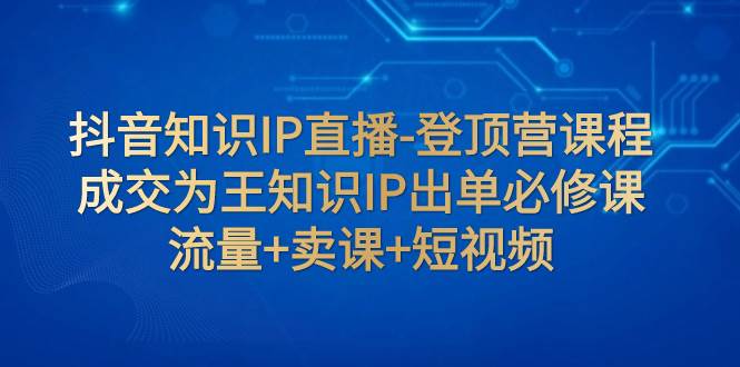 （7731期）抖音知识IP直播-登顶营课程：成交为王知识IP出单必修课  流量+卖课+短视频-靠谱项目库