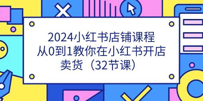 2024小红书店铺课程，从0到1教你在小红书开店卖货（32节课）-靠谱项目库