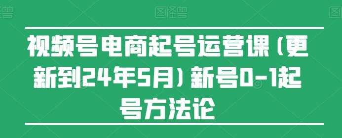 视频号电商起号运营课(更新到24年5月)新号0-1起号方法论-靠谱项目库