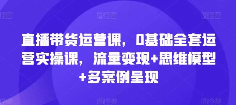 直播带货运营课，0基础全套运营实操课，流量变现+思维模型+多案例呈现-靠谱项目库