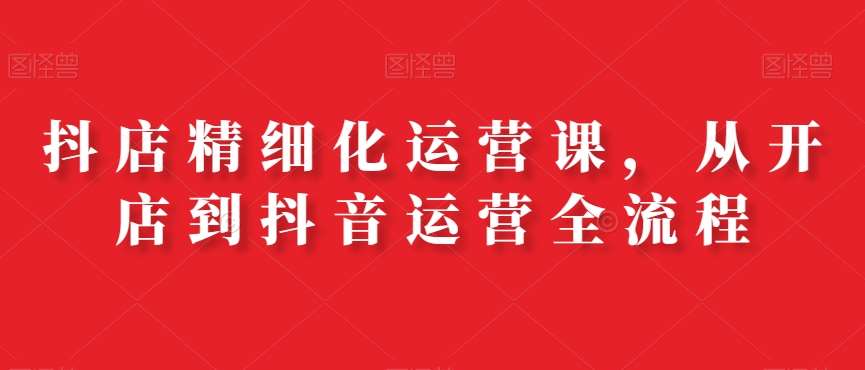 抖店精细化运营课，从开店到抖音运营全流程-靠谱项目库