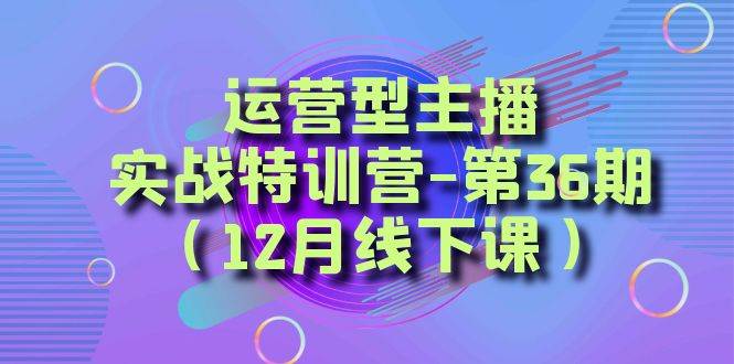 （8422期）运营型主播·实战特训营-第36期（12月线下课）  从底层逻辑到起号思路，…-靠谱项目库