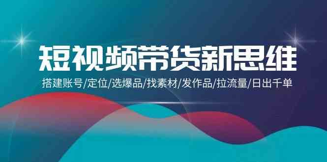 短视频带货新思维：搭建账号/定位/选爆品/找素材/发作品/拉流量/日出千单-靠谱项目库