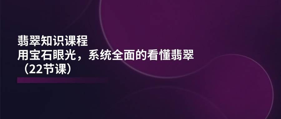 翡翠知识课程，用宝石眼光，系统全面的看懂翡翠（22节课）-靠谱项目库