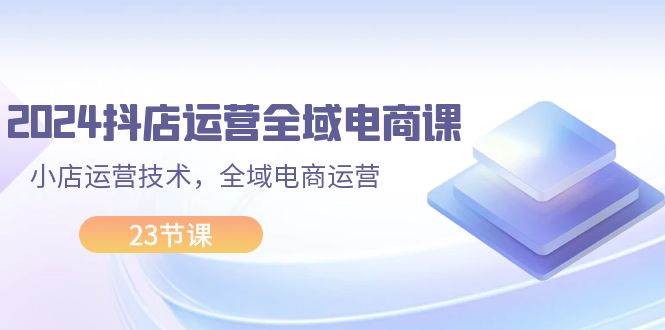 2024抖店运营-全域电商课，小店运营技术，全域电商运营（23节课）-靠谱项目库