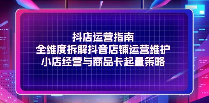 （11799期）抖店运营指南，全维度拆解抖音店铺运营维护，小店经营与商品卡起量策略-靠谱项目库