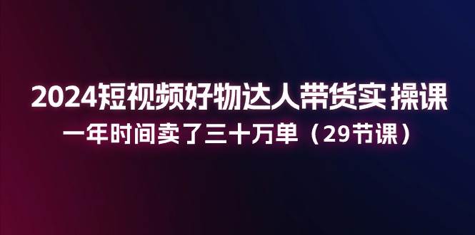 2024短视频好物达人带货实操课：一年时间卖了三十万单（29节课）-靠谱项目库