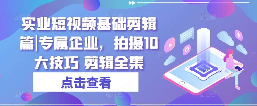 实业短视频基础剪辑篇|专属企业，拍摄10大技巧 剪辑全集-靠谱项目库