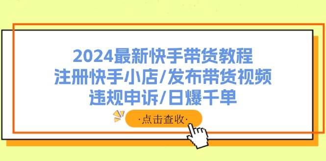 （11938期）2024最新快手带货教程：注册快手小店/发布带货视频/违规申诉/日爆千单-靠谱项目库