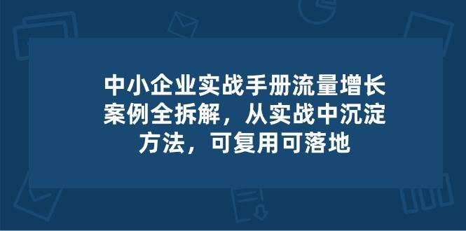 （10889期）中小 企业 实操手册-流量增长案例拆解，从实操中沉淀方法，可复用可落地-靠谱项目库