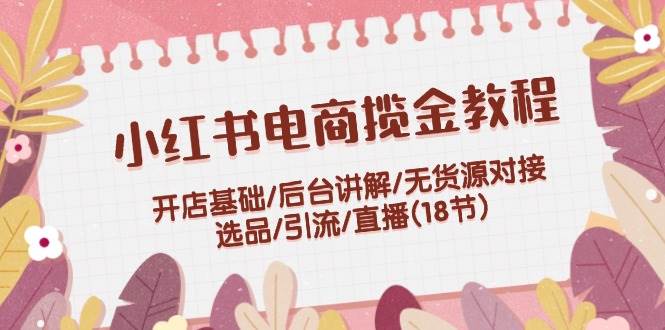 小红书电商揽金教程：开店基础/后台讲解/无货源对接/选品/引流/直播(18节)-靠谱项目库