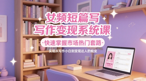 女频短篇写作变现系统课，快速掌握市场热门套路，实现从写作小白到变现达人的蜕变-靠谱项目库