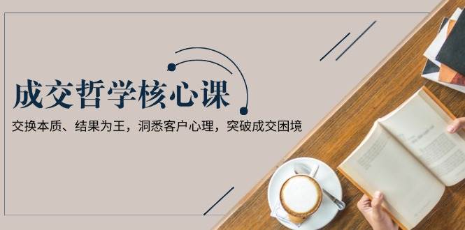 （13932期）成交哲学课，交换本质、结果为王，洞悉客户心理，突破成交困境-靠谱项目库