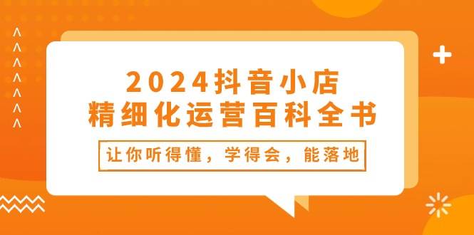 （10850期）2024抖音小店-精细化运营百科全书：让你听得懂，学得会，能落地（34节课）-靠谱项目库