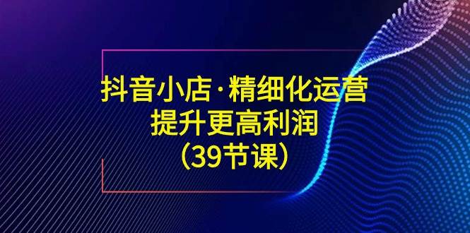 （8850期）抖音小店·精细化运营：提升·更高利润（39节课）-靠谱项目库