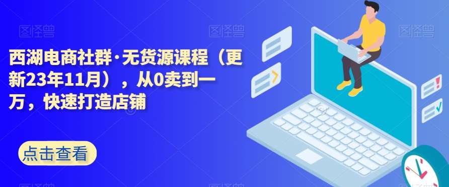 西湖电商社群·无货源课程（更新23年11月），从0卖到一万，快速打造店铺-靠谱项目库