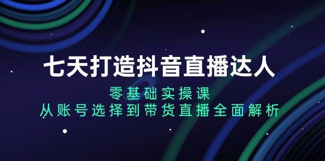 七天打造抖音直播达人：零基础实操课，从账号选择到带货直播全面解析-靠谱项目库