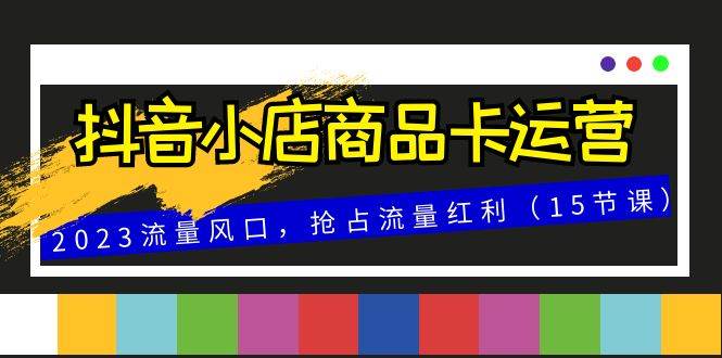 （8012期）抖音小店商品卡运营，2023流量风口，抢占流量红利（15节课）-靠谱项目库