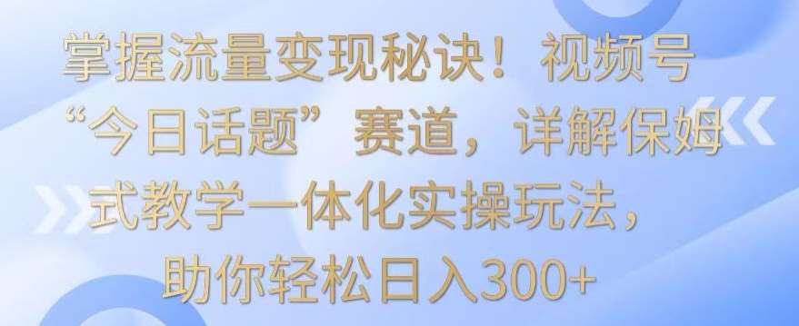 掌握流量变现秘诀！视频号“今日话题”赛道，详解保姆式教学一体化实操玩法，助你轻松日入300+【揭秘】-靠谱项目库