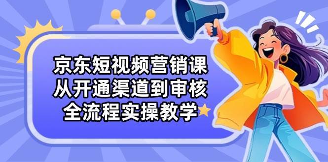 京东短视频营销课：从开通渠道到审核，全流程实操教学-靠谱项目库