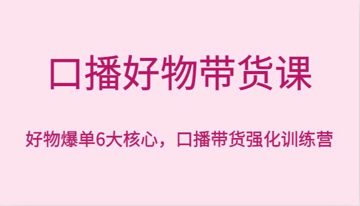 口播好物带货课，好物爆单6大核心，口播带货强化训练营-靠谱项目库