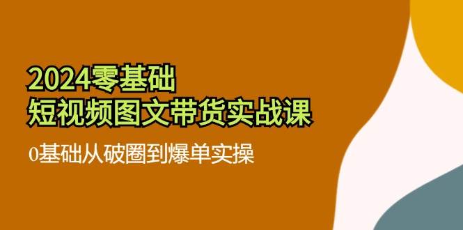 （11878期）2024零基础·短视频图文带货实战课：0基础从破圈到爆单实操（35节课）-靠谱项目库