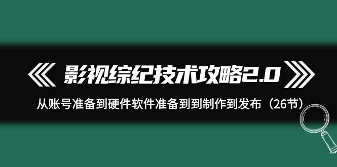 （9633期）影视 综纪技术攻略2.0：从账号准备到硬件软件准备到到制作到发布（26节）-靠谱项目库