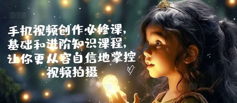 手机视频创作必修课，基础和进阶知识课程，让你更从容自信地掌控视频拍摄-靠谱项目库