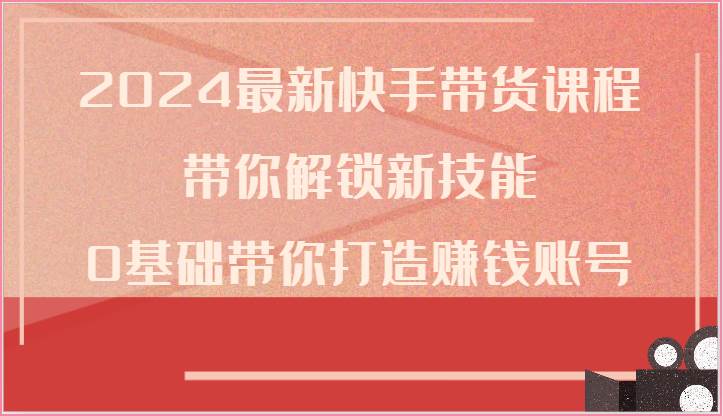 2024最新快手带货课程，带你解锁新技能，0基础带你打造赚钱账号-靠谱项目库