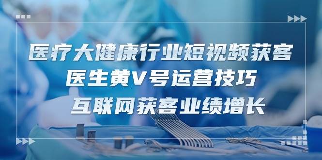 （10564期）医疗 大健康行业短视频获客：医生黄V号运营技巧  互联网获客业绩增长-15节-靠谱项目库
