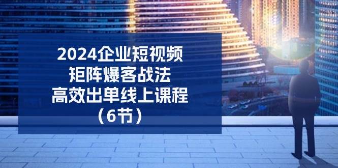 （11285期）2024企业-短视频-矩阵 爆客战法，高效出单线上课程（6节）-靠谱项目库