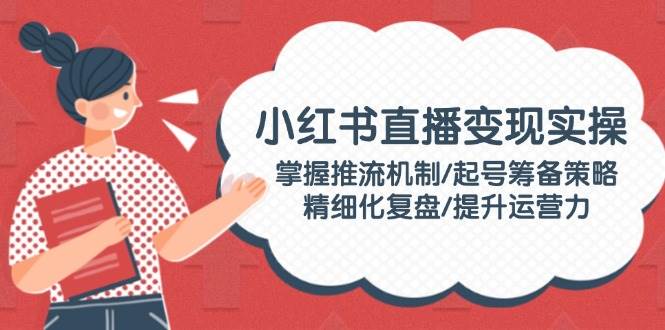 （14189期）小红书直播变现实操：掌握推流机制/起号筹备策略/精细化复盘/提升运营力-靠谱项目库