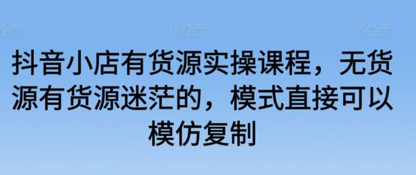 抖音小店有货源实操课程，无货源有货源迷茫的，模式直接可以模仿复制-靠谱项目库