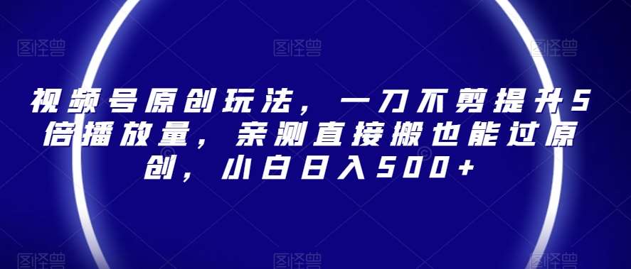 视频号原创玩法，一刀不剪提升5倍播放量，亲测直接搬也能过原创，小白日入500+【揭秘】-靠谱项目库