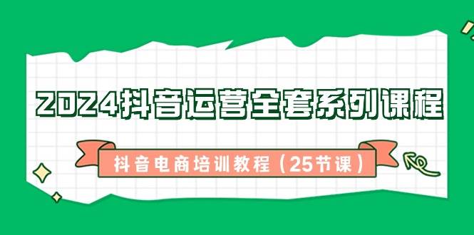 2024抖音运营全套系列课程，抖音电商培训教程（25节课）-靠谱项目库