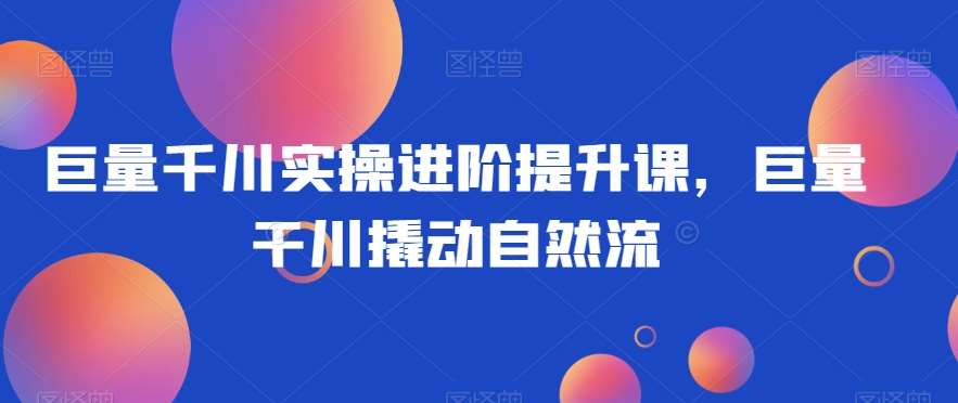 巨量千川实操进阶提升课，巨量干川撬动自然流-靠谱项目库